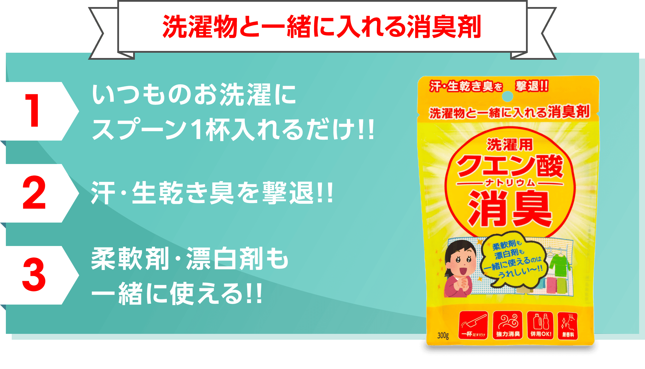 洗濯物と一緒に入れる消臭剤 1 いつものお洗濯にスプーン1杯入れるだけ!! 2 汗・生乾き臭を撃退!! 3 柔軟剤・漂白剤も 一緒に使える!!