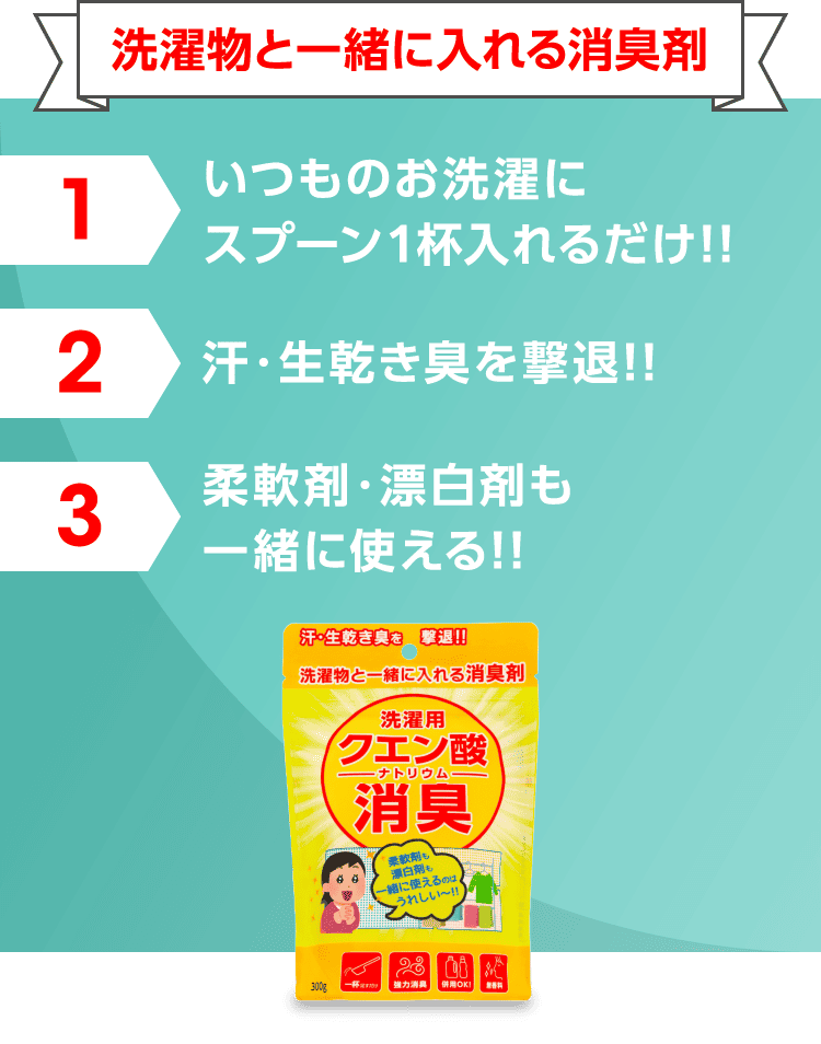 洗濯物と一緒に入れる消臭剤 1 いつものお洗濯にスプーン1杯入れるだけ!! 2 汗・生乾き臭を撃退!! 3 柔軟剤・漂白剤も 一緒に使える!!